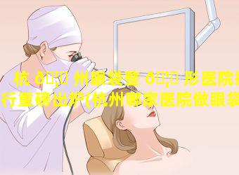 杭 🦍 州眼袋整 🦊 形医院排行重磅出炉(杭州哪家医院做眼袋好,需要多少费用)